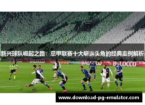 新兴球队崛起之路：意甲联赛十大崭露头角的经典案例解析